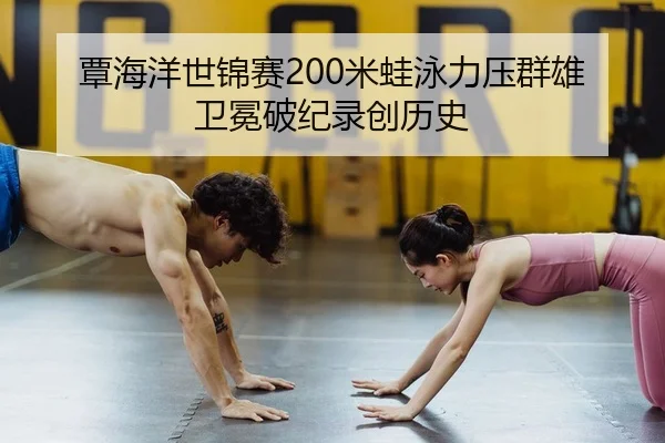 覃海洋世锦赛200米蛙泳力压群雄 卫冕破纪录创历史